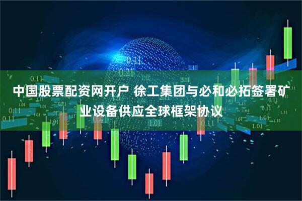 中国股票配资网开户 徐工集团与必和必拓签署矿业设备供应全球框架协议