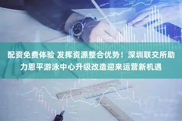配资免费体验 发挥资源整合优势！深圳联交所助力恩平游泳中心升级改造迎来运营新机遇