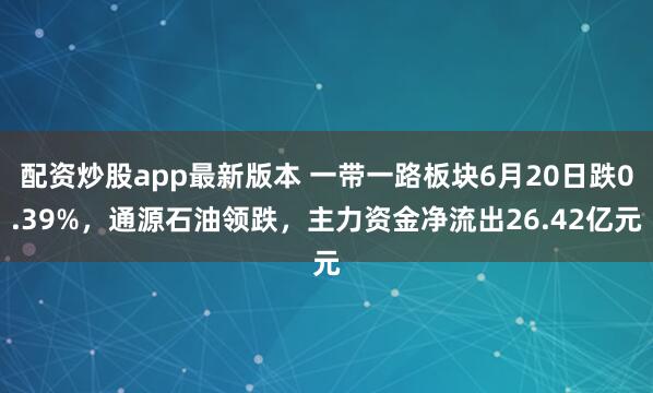 配资炒股app最新版本 一带一路板块6月20日跌0.39%，通源石油领跌，主力资金净流出26.42亿元