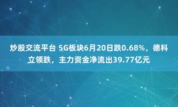炒股交流平台 5G板块6月20日跌0.68%，德科立领跌，主力资金净流出39.77亿元