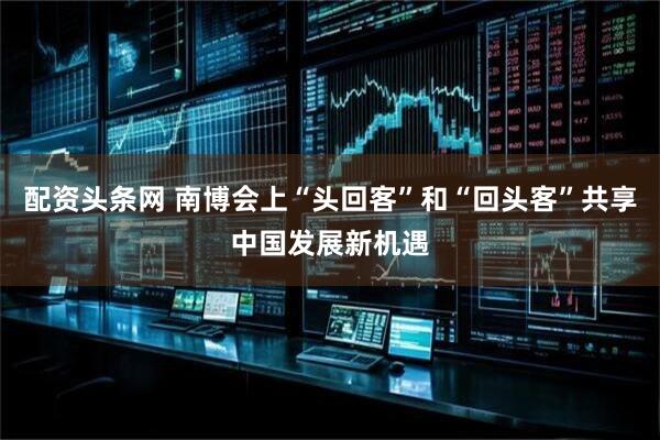 配资头条网 南博会上“头回客”和“回头客”共享中国发展新机遇