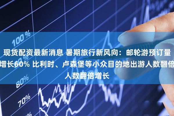现货配资最新消息 暑期旅行新风向：邮轮游预订量同比增长60% 比利时、卢森堡等小众目的地出游人数翻倍增长