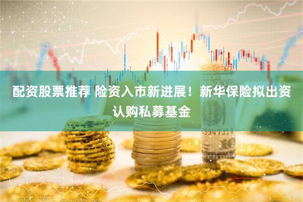 配资股票推荐 险资入市新进展！新华保险拟出资认购私募基金