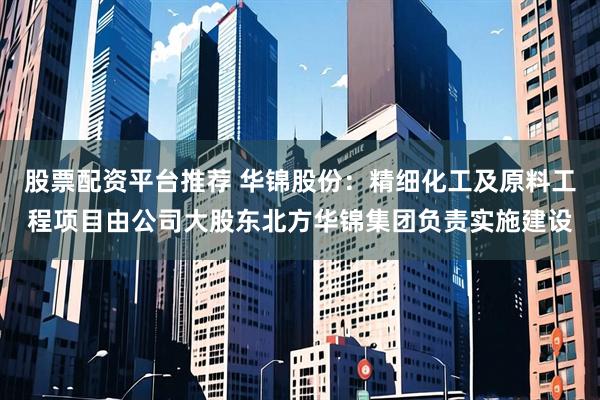 股票配资平台推荐 华锦股份：精细化工及原料工程项目由公司大股东北方华锦集团负责实施建设