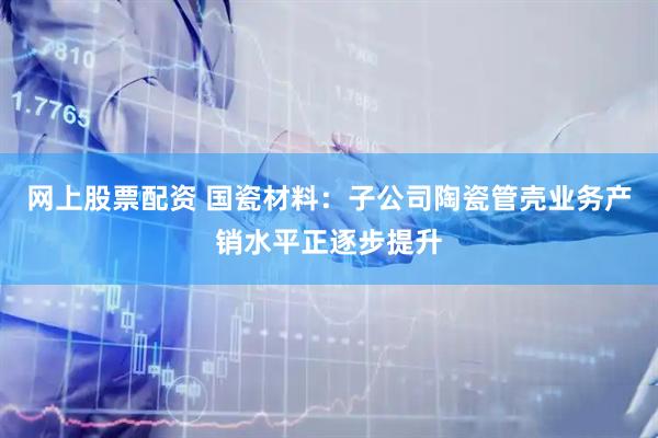 网上股票配资 国瓷材料：子公司陶瓷管壳业务产销水平正逐步提升