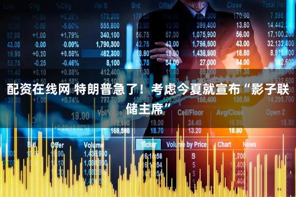 配资在线网 特朗普急了！考虑今夏就宣布“影子联储主席”