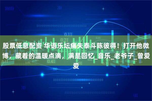 股票低息配资 华语乐坛痛失泰斗陈彼得！打开他微博，藏着的温暖点滴，满是回忆_音乐_老爷子_曾爱
