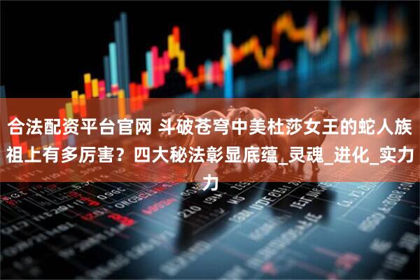 合法配资平台官网 斗破苍穹中美杜莎女王的蛇人族祖上有多厉害？四大秘法彰显底蕴_灵魂_进化_实力