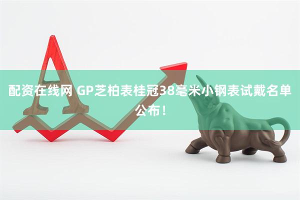 配资在线网 GP芝柏表桂冠38毫米小钢表试戴名单公布！