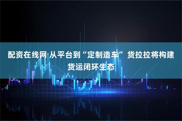 配资在线网 从平台到“定制造车” 货拉拉将构建货运闭环生态