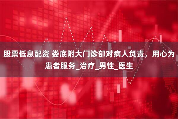 股票低息配资 娄底附大门诊部对病人负责，用心为患者服务_治疗_男性_医生