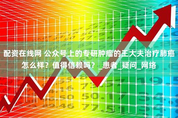 配资在线网 公众号上的专研肿瘤的王大夫治疗肺癌怎么样？值得信赖吗？_患者_疑问_网络