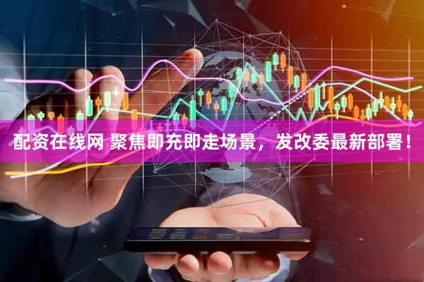 配资在线网 聚焦即充即走场景，发改委最新部署！