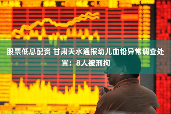 股票低息配资 甘肃天水通报幼儿血铅异常调查处置：8人被刑拘