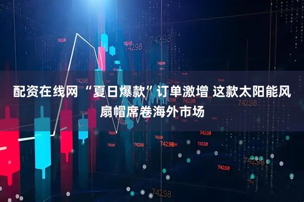 配资在线网 “夏日爆款”订单激增 这款太阳能风扇帽席卷海外市场