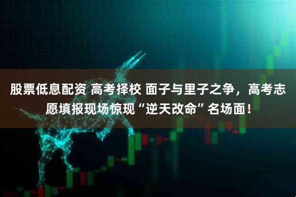 股票低息配资 高考择校 面子与里子之争，高考志愿填报现场惊现“逆天改命”名场面！
