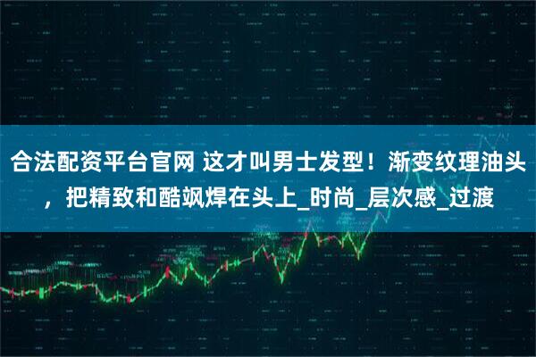 合法配资平台官网 这才叫男士发型！渐变纹理油头，把精致和酷飒焊在头上_时尚_层次感_过渡