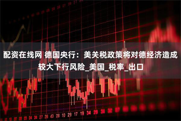 配资在线网 德国央行：美关税政策将对德经济造成较大下行风险_美国_税率_出口