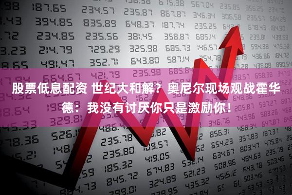股票低息配资 世纪大和解？奥尼尔现场观战霍华德：我没有讨厌你只是激励你！