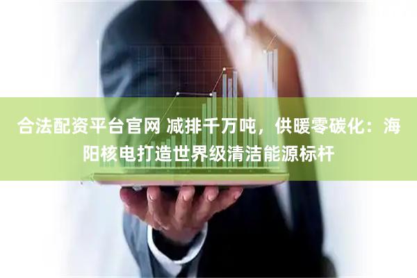 合法配资平台官网 减排千万吨，供暖零碳化：海阳核电打造世界级清洁能源标杆