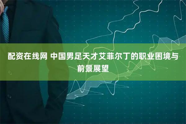 配资在线网 中国男足天才艾菲尔丁的职业困境与前景展望