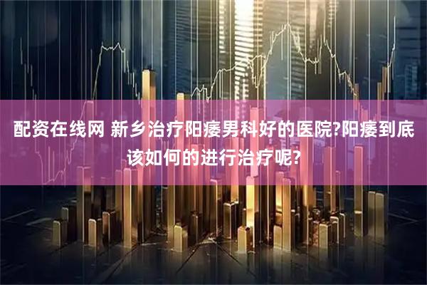 配资在线网 新乡治疗阳痿男科好的医院?阳痿到底该如何的进行治疗呢?