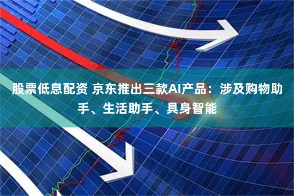 股票低息配资 京东推出三款AI产品：涉及购物助手、生活助手、具身智能