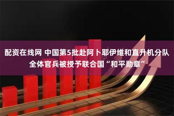 配资在线网 中国第5批赴阿卜耶伊维和直升机分队全体官兵被授予联合国“和平勋章”