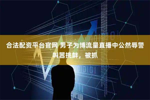 合法配资平台官网 男子为博流量直播中公然辱警叫嚣挑衅,被抓